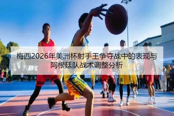 梅西2026年美洲杯射手王争夺战中的表现与阿根廷队战术调整分析